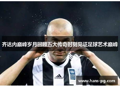 齐达内巅峰岁月回顾五大传奇时刻见证足球艺术巅峰