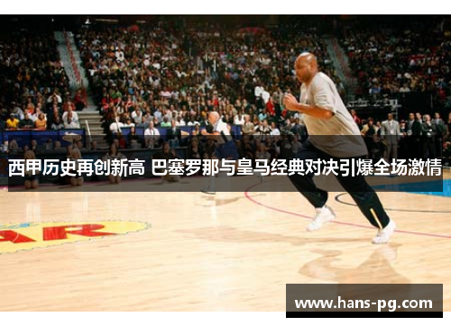 西甲历史再创新高 巴塞罗那与皇马经典对决引爆全场激情